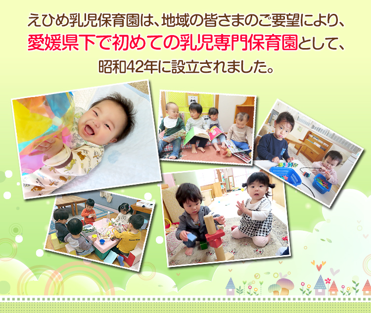 えひめ乳児保育園は、地域の皆さまのご要望により、愛媛県下で初めての乳児専門保育園として、昭和42年に設立された児童福祉施設です。